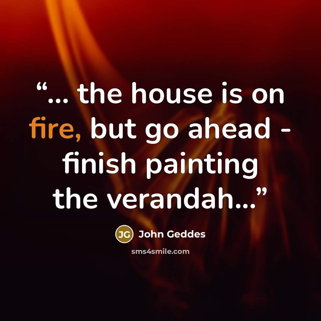 “... the house is on fire, but go ahead - finish painting the verandah...” quote by John Geddes