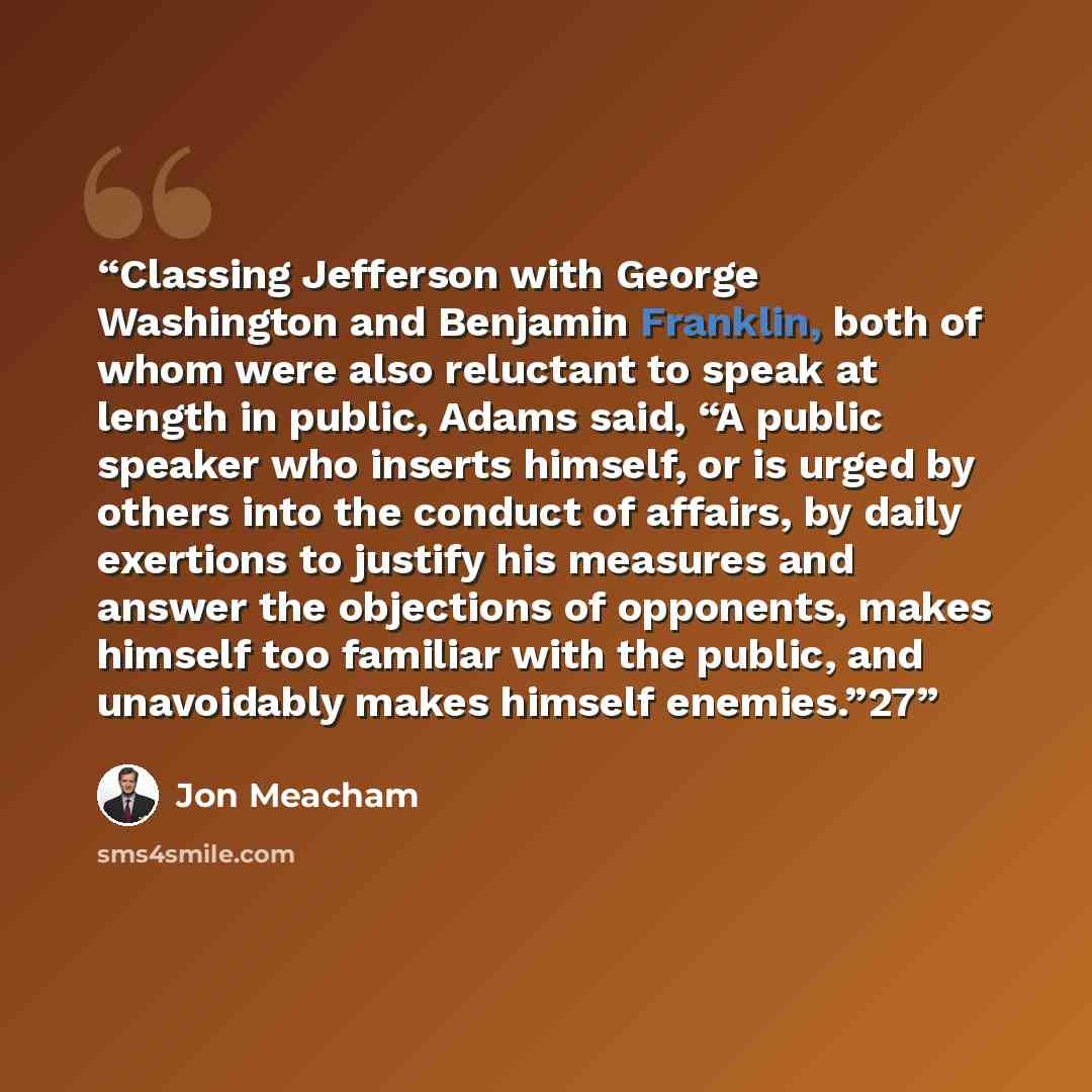 “Classing Jefferson with George Washington and Benjamin Franklin, both of whom were also reluctant to speak at length in public, Adams said, “A public speaker who inserts himself, or is urged by others into the conduct of affairs, by daily exertions to justify his measures and answer the objections…” quote by Jon Meacham