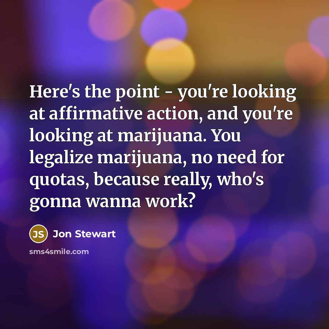 “Here's the point - you're looking at affirmative action, and you're looking at marijuana. You legalize marijuana, no need for quotas, because really, who's gonna wanna work?” quote by Jon Stewart