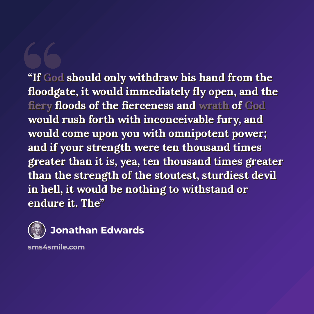 “If God should only withdraw his hand from the floodgate, it would immediately fly open, and the fiery floods of the fierceness and wrath of God would rush forth with inconceivable fury, and would come upon you with omnipotent power; and if your strength were ten thousand times greater than it is…” quote by Jonathan Edwards