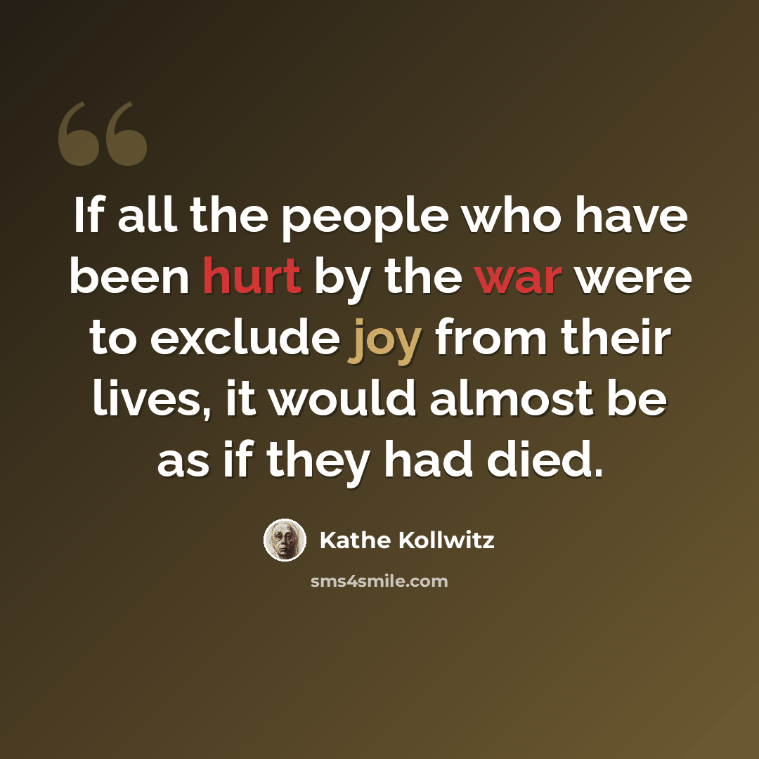 “If all the people who have been hurt by the war were to exclude joy from their lives, it would almost be as if they had died.” quote by Kathe Kollwitz