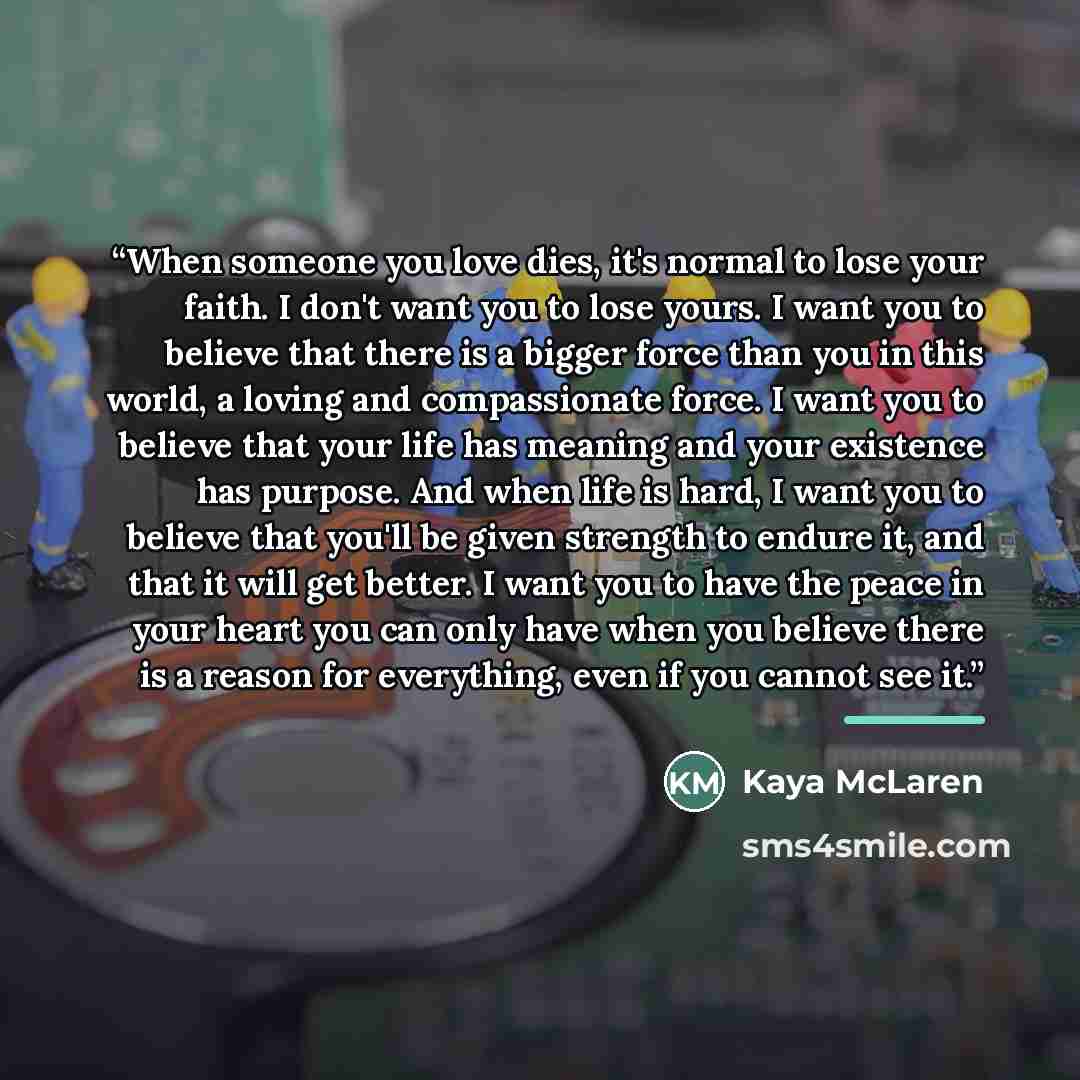 “When someone you love dies, it's normal to lose your faith. I don't want you to lose yours. I want you to believe that there is a bigger force than you in this world, a loving and compassionate force. I want you to believe that your life has meaning and your existence has purpose. And when life is…” quote by Kaya McLaren