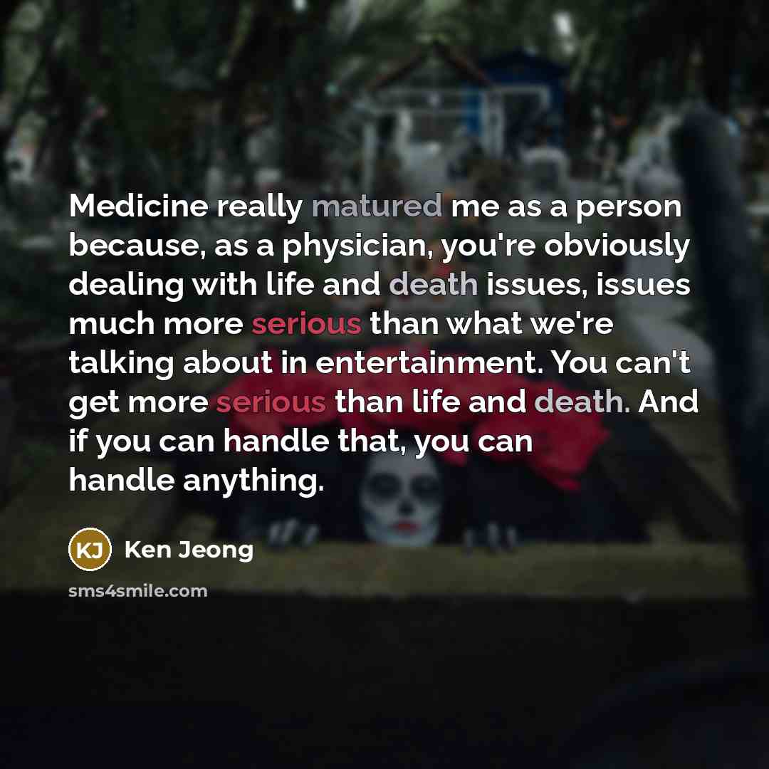 “Medicine really matured me as a person because, as a physician, you're obviously dealing with life and death issues, issues much more serious than what we're talking about in entertainment. You can't get more serious than life and death. And if you can handle that, you can handle anything.” quote by Ken Jeong