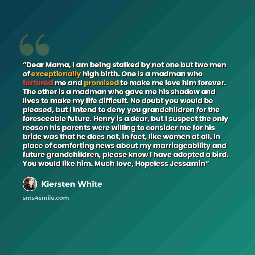 “Dear Mama, I am being stalked by not one but two men of exceptionally high birth. One is a madman who tortured me and promised to make me love him forever. The other is a madman who gave me his shadow and lives to make my life difficult. No doubt you would be pleased, but I intend to deny you…” quote by Kiersten White