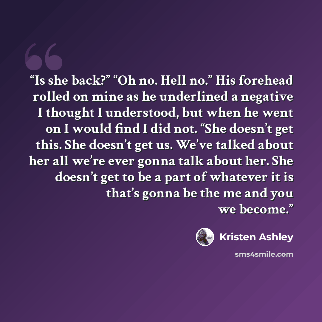 “Is she back?” “Oh no. Hell no.” His forehead rolled on mine as he underlined a negative I thought I understood, but when he went on I would find I did not. “She doesn’t get this. She doesn’t get us. We’ve talked about her all we’re ever gonna talk about her. She doesn’t get to be a part of…” quote by Kristen Ashley
