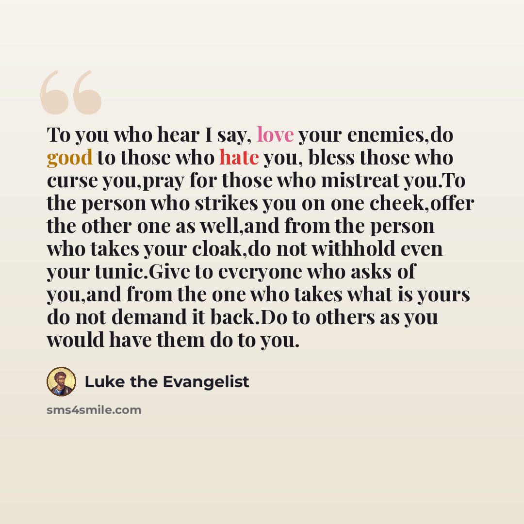 “To you who hear I say, love your enemies,do good to those who hate you, bless those who curse you,pray for those who mistreat you.To the person who strikes you on one cheek,offer the other one as well,and from the person who takes your cloak,do not withhold even your tunic.Give to everyone who…” quote by Luke the Evangelist