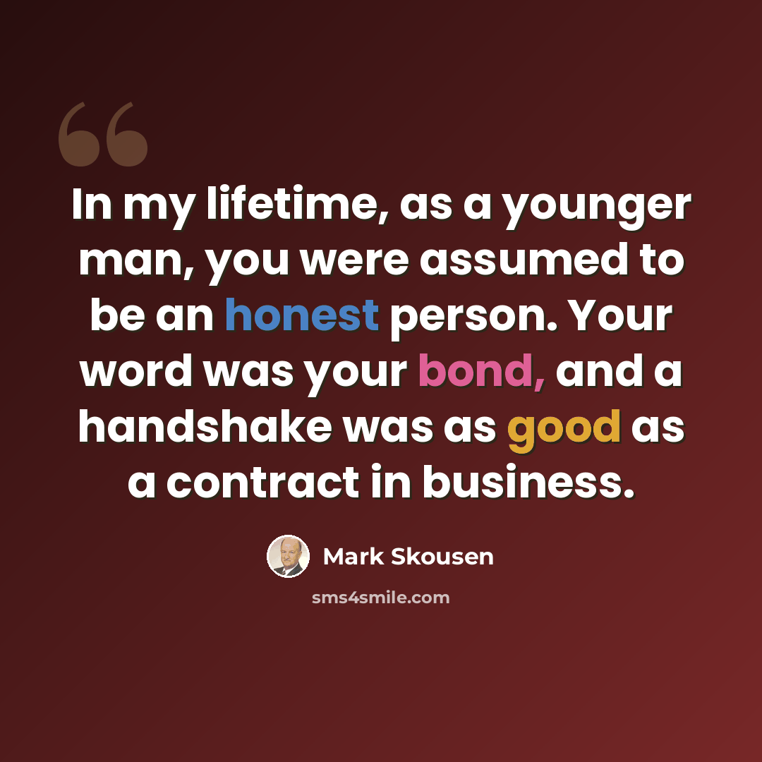 “In my lifetime, as a younger man, you were assumed to be an honest person. Your word was your bond, and a handshake was as good as a contract in business.” quote by Mark Skousen