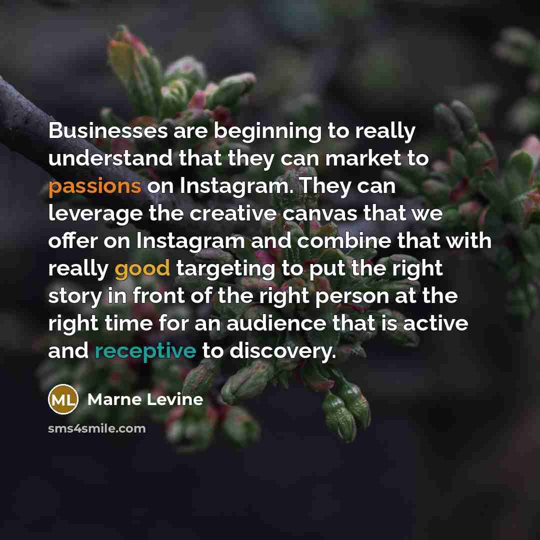 “Businesses are beginning to really understand that they can market to passions on Instagram. They can leverage the creative canvas that we offer on Instagram and combine that with really good targeting to put the right story in front of the right person at the right time for an audience that is…” quote by Marne Levine