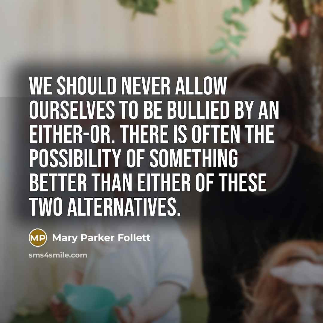 “We should never allow ourselves to be bullied by an either-or. There is often the possibility of something better than either of these two alternatives.” quote by Mary Parker Follett
