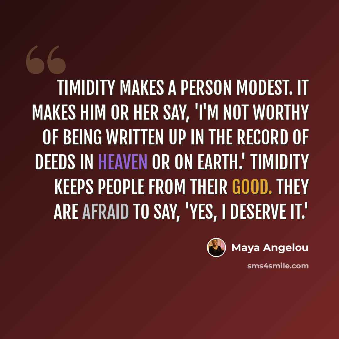 “Timidity makes a person modest. It makes him or her say, 'I'm not worthy of being written up in the record of deeds in heaven or on earth.' Timidity keeps people from their good. They are afraid to say, 'Yes, I deserve it.'” quote by Maya Angelou