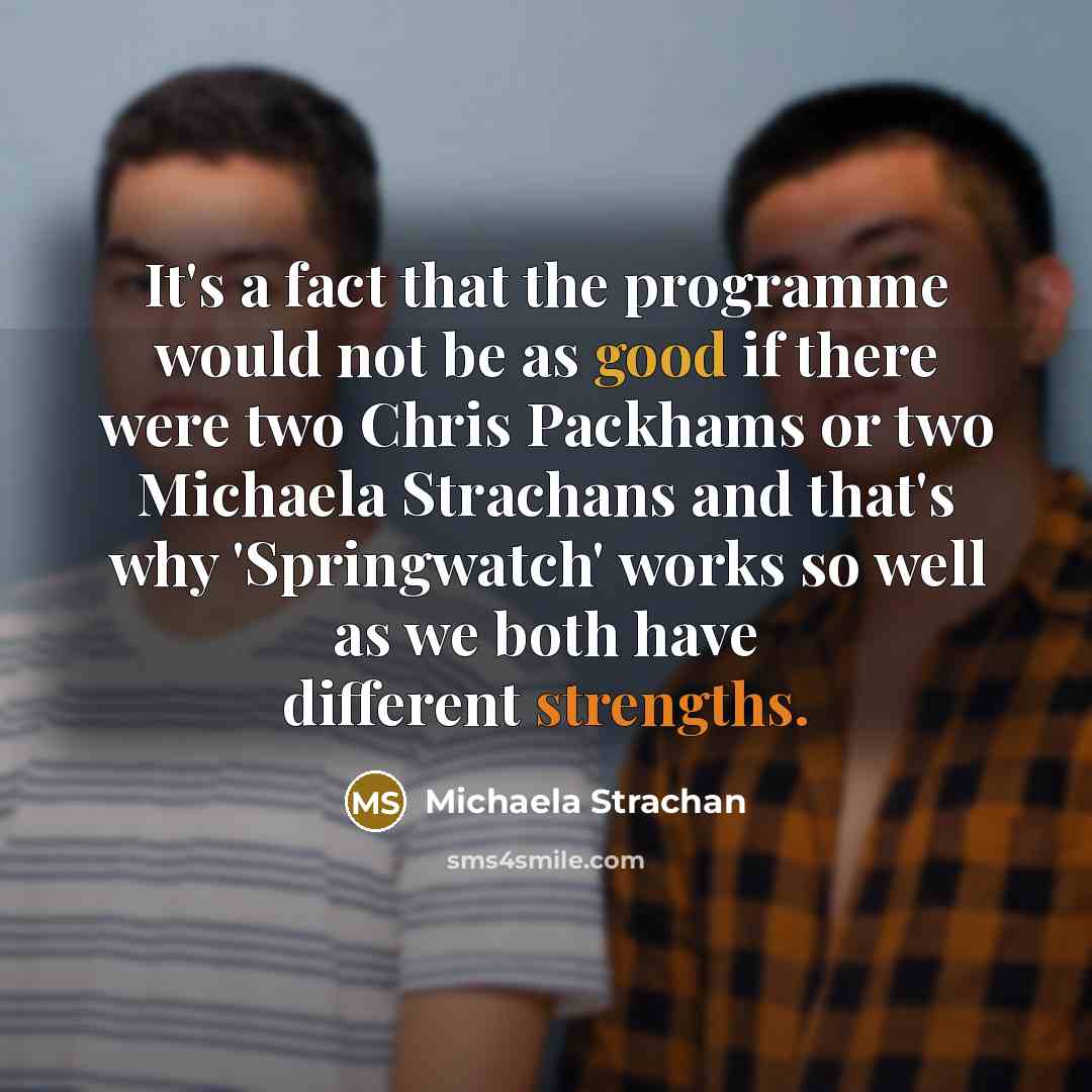 “It's a fact that the programme would not be as good if there were two Chris Packhams or two Michaela Strachans and that's why 'Springwatch' works so well as we both have different strengths.” quote by Michaela Strachan