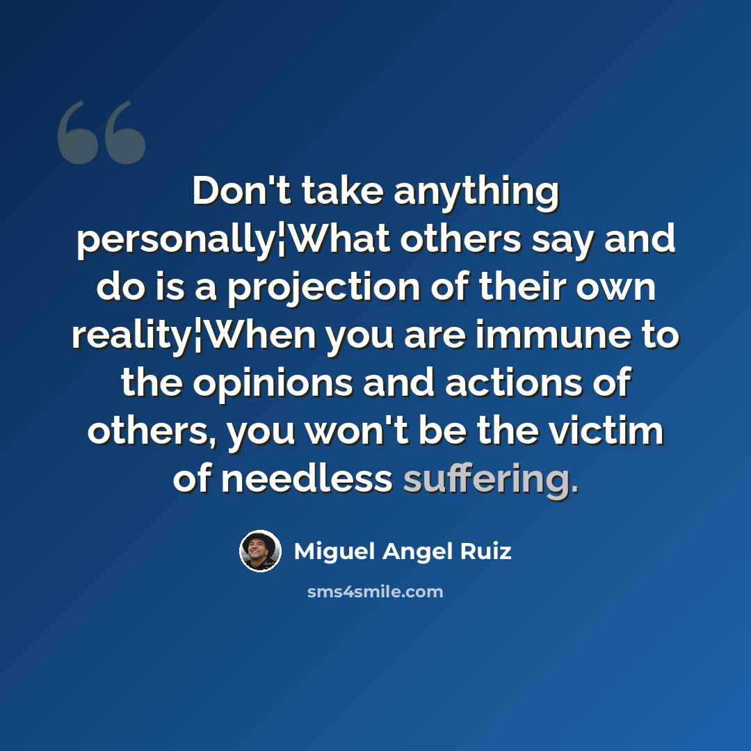“Don't take anything personally¦What others say and do is a projection of their own reality¦When you are immune to the opinions and actions of others, you won't be the victim of needless suffering.” quote by Miguel Angel Ruiz
