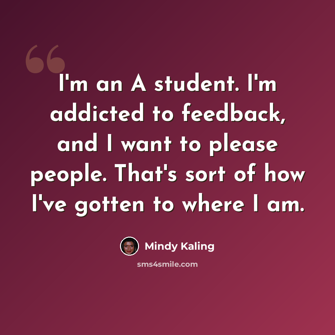 “I'm an A student. I'm addicted to feedback, and I want to please people. That's sort of how I've gotten to where I am.” quote by Mindy Kaling