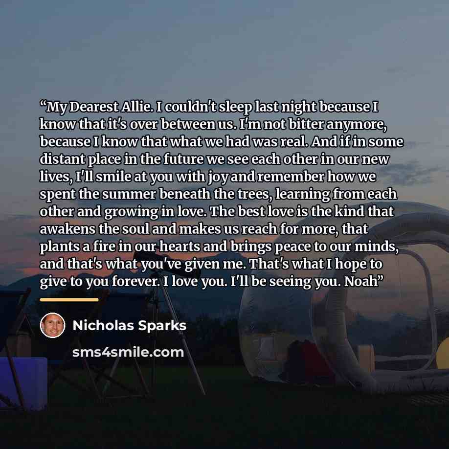 “My Dearest Allie. I couldn't sleep last night because I know that it's over between us. I'm not bitter anymore, because I know that what we had was real. And if in some distant place in the future we see each other in our new lives, I'll smile at you with joy and remember how we spent the summer…” quote by Nicholas Sparks