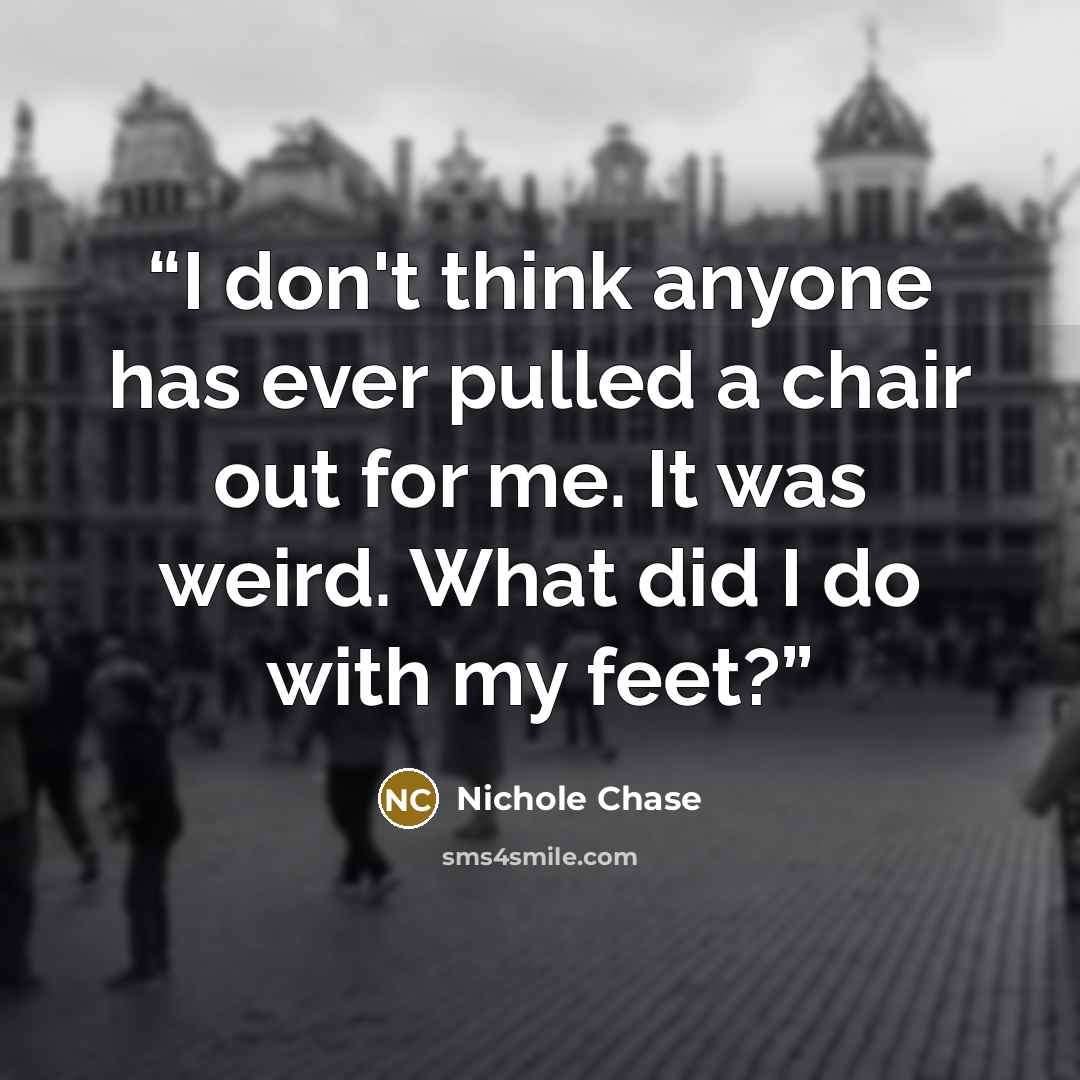 “I don't think anyone has ever pulled a chair out for me. It was weird. What did I do with my feet?” quote by Nichole Chase