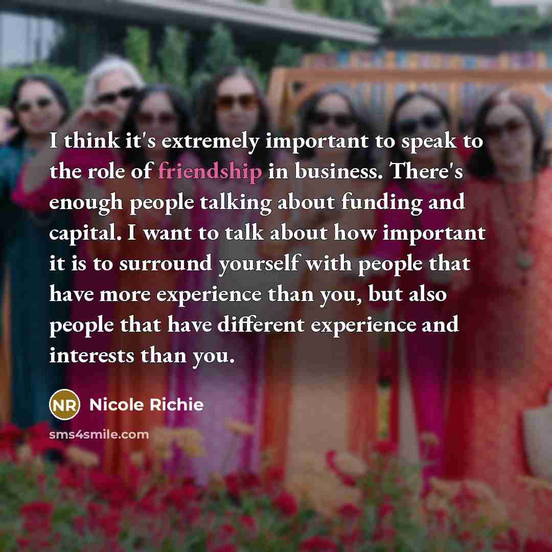“I think it's extremely important to speak to the role of friendship in business. There's enough people talking about funding and capital. I want to talk about how important it is to surround yourself with people that have more experience than you, but also people that have different experience and…” quote by Nicole Richie