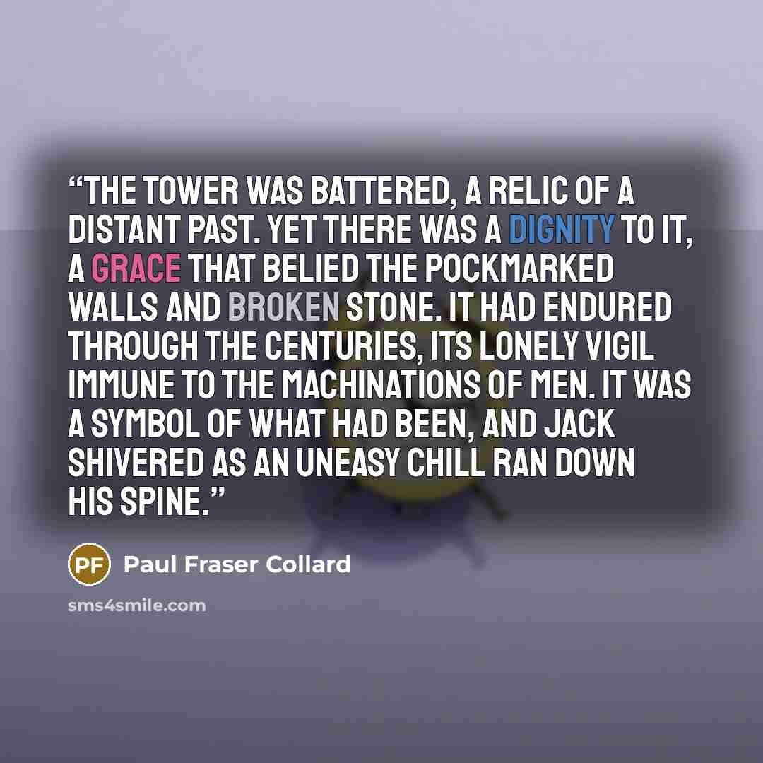 “The tower was battered, a relic of a distant past. Yet there was a dignity to it, a grace that belied the pockmarked walls and broken stone. It had endured through the centuries, its lonely vigil immune to the machinations of men. It was a symbol of what had been, and Jack shivered as an uneasy…” quote by Paul Fraser Collard