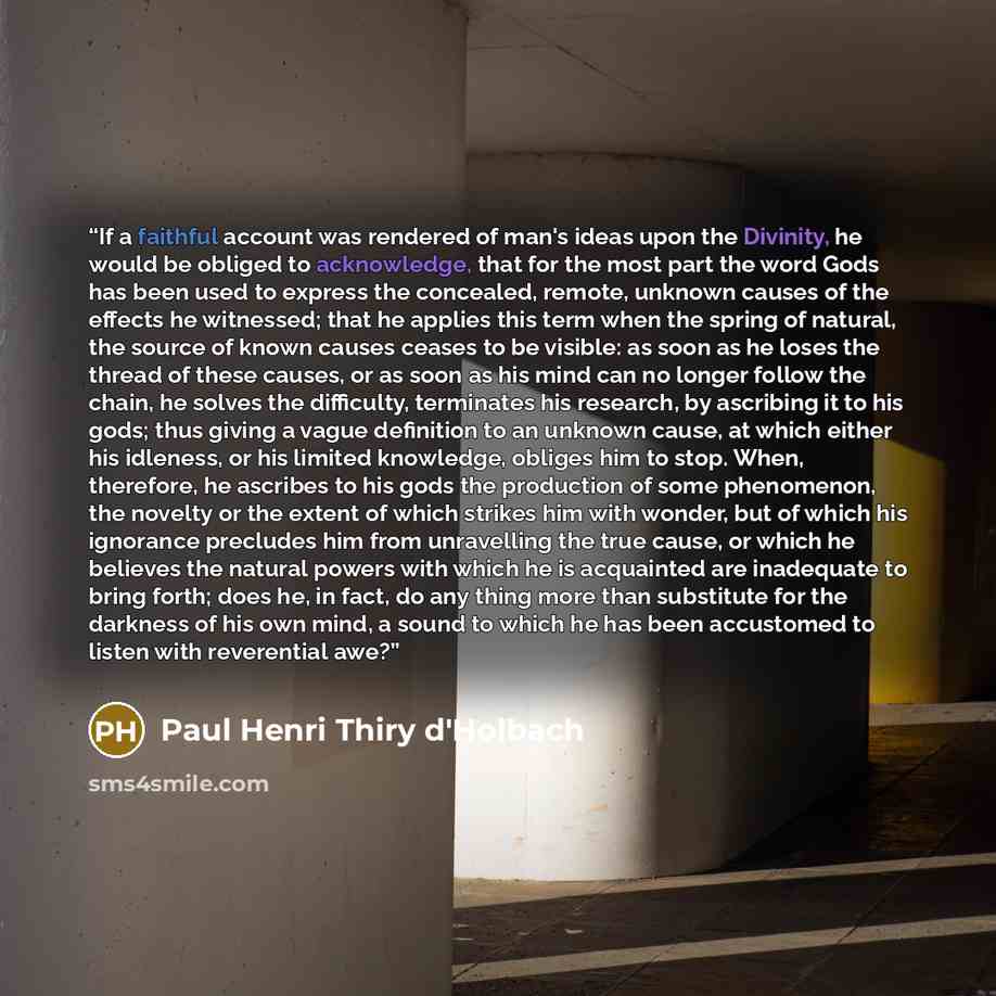 “If a faithful account was rendered of man's ideas upon the Divinity, he would be obliged to acknowledge, that for the most part the word Gods has been used to express the concealed, remote, unknown causes of the effects he witnessed; that he applies this term when the spring of natural, the source…” quote by Paul Henri Thiry d'Holbach