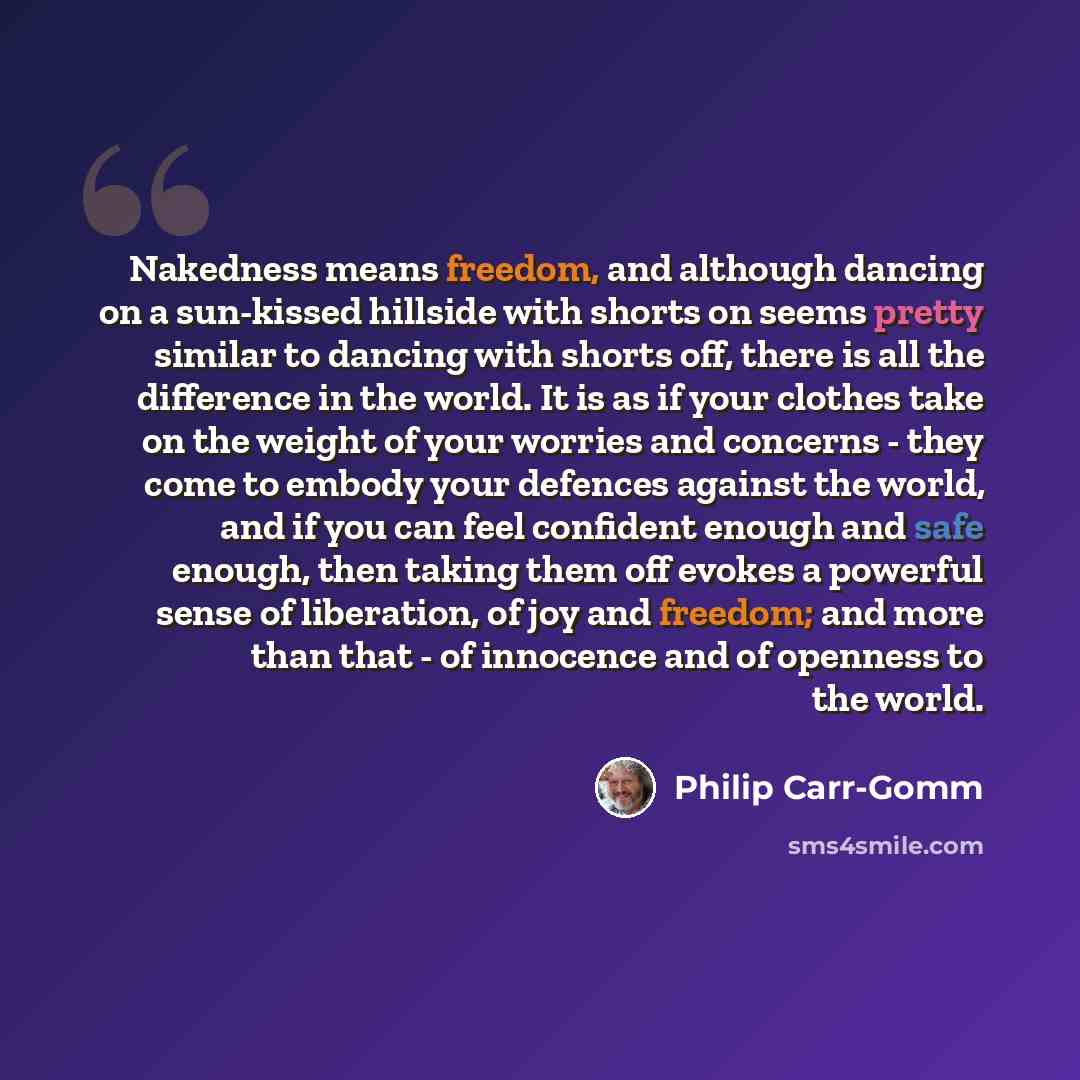 “Nakedness means freedom, and although dancing on a sun-kissed hillside with shorts on seems pretty similar to dancing with shorts off, there is all the difference in the world. It is as if your clothes take on the weight of your worries and concerns - they come to embody your defences against the…” quote by Philip Carr-Gomm