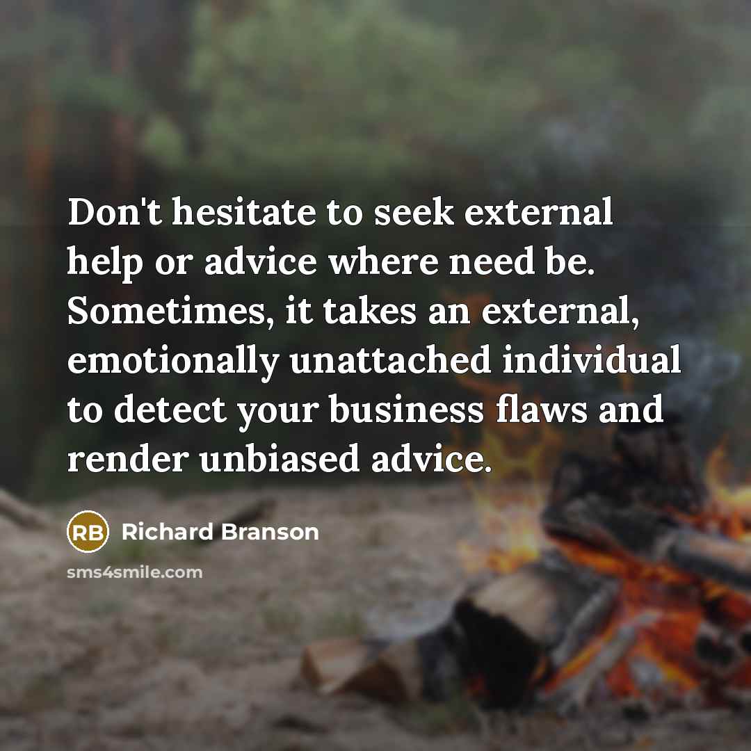“Don't hesitate to seek external help or advice where need be. Sometimes, it takes an external, emotionally unattached individual to detect your business flaws and render unbiased advice.” quote by Richard Branson