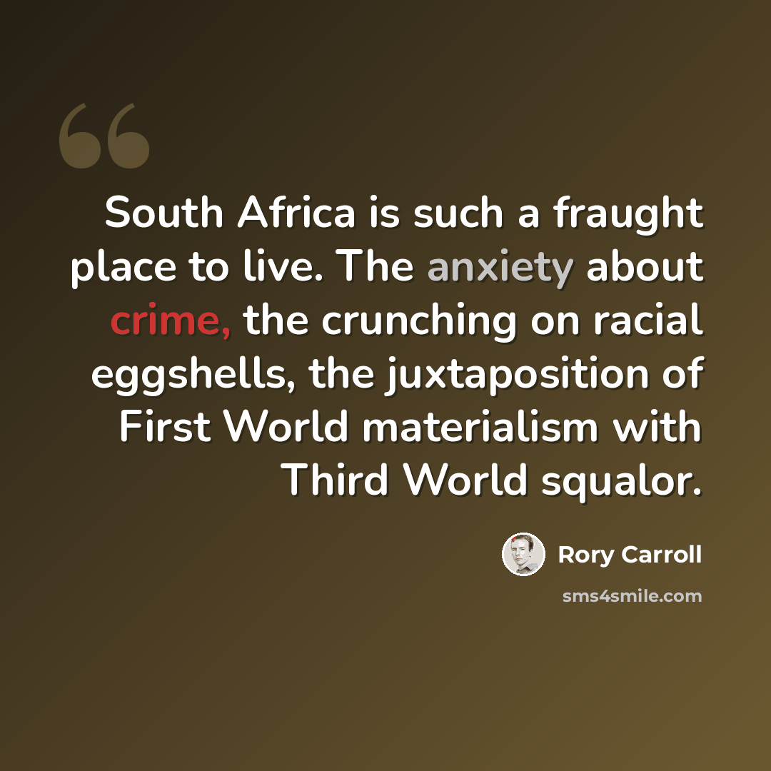 “South Africa is such a fraught place to live. The anxiety about crime, the crunching on racial eggshells, the juxtaposition of First World materialism with Third World squalor.” quote by Rory Carroll