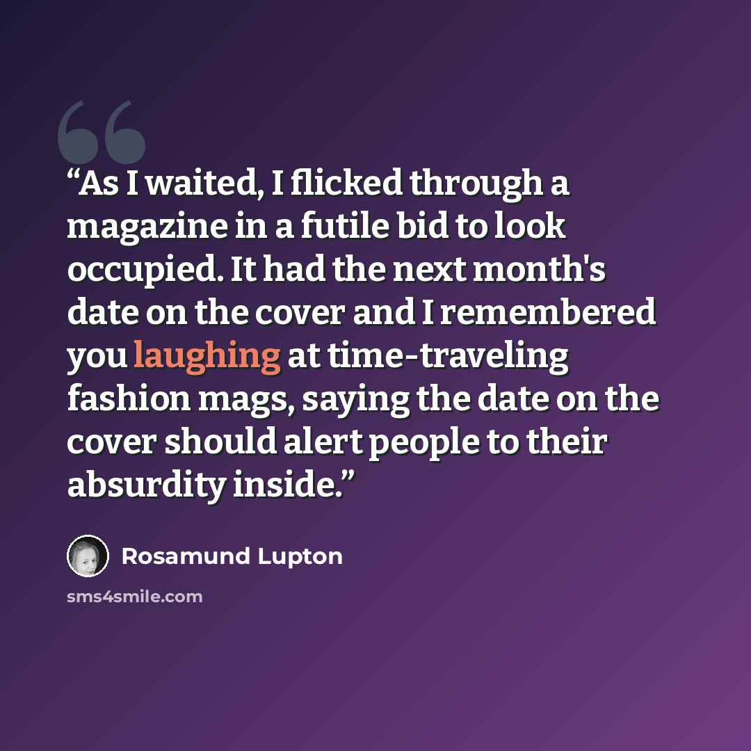 “As I waited, I flicked through a magazine in a futile bid to look occupied. It had the next month's date on the cover and I remembered you laughing at time-traveling fashion mags, saying the date on the cover should alert people to their absurdity inside.” quote by Rosamund Lupton