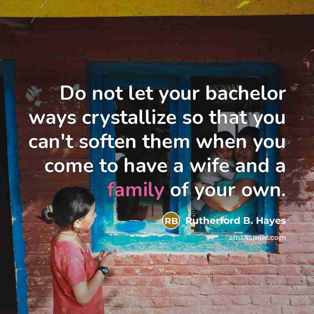 “Do not let your bachelor ways crystallize so that you can't soften them when you come to have a wife and a family of your own.” quote by Rutherford B. Hayes
