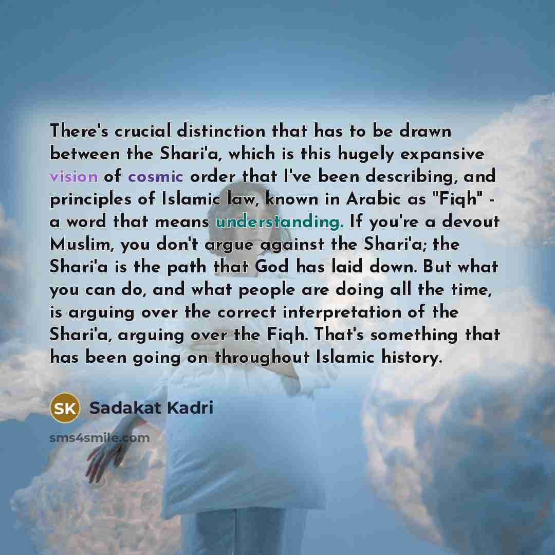 “There's crucial distinction that has to be drawn between the Shari'a, which is this hugely expansive vision of cosmic order that I've been describing, and principles of Islamic law, known in Arabic as "Fiqh" - a word that means understanding. If you're a devout Muslim, you don't argue against the…” quote by Sadakat Kadri