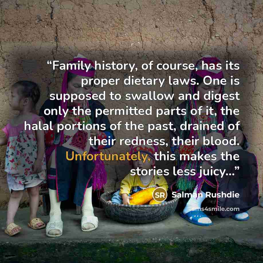 “Family history, of course, has its proper dietary laws. One is supposed to swallow and digest only the permitted parts of it, the halal portions of the past, drained of their redness, their blood. Unfortunately, this makes the stories less juicy...” quote by Salman Rushdie