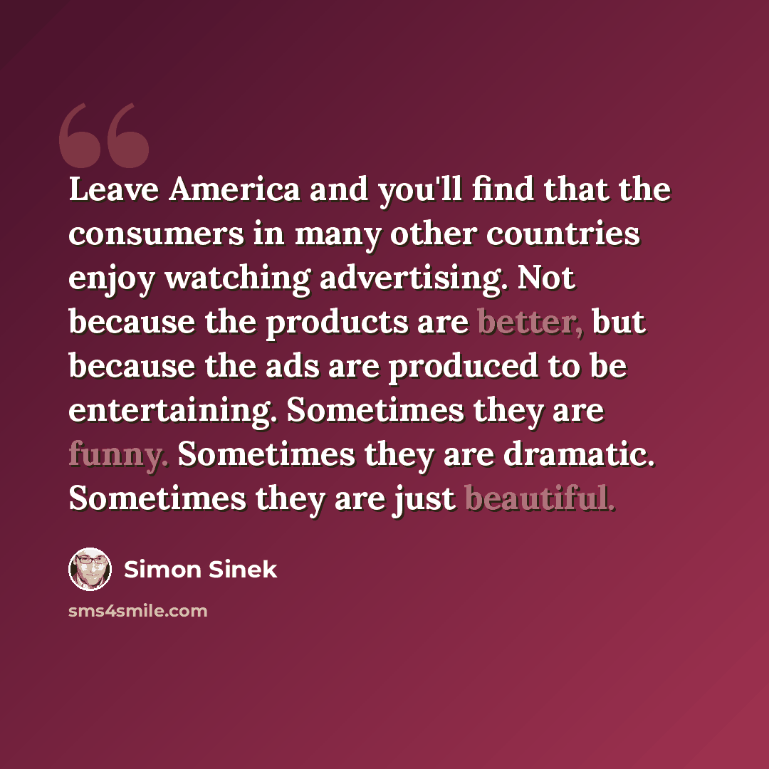 “Leave America and you'll find that the consumers in many other countries enjoy watching advertising. Not because the products are better, but because the ads are produced to be entertaining. Sometimes they are funny. Sometimes they are dramatic. Sometimes they are just beautiful.” quote by Simon Sinek
