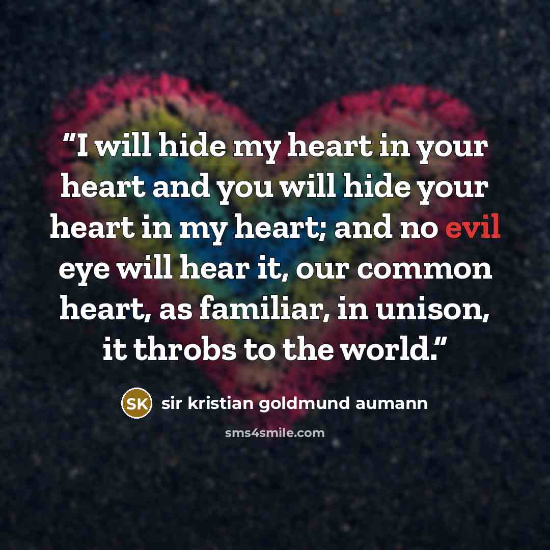 “I will hide my heart in your heart and you will hide your heart in my heart; and no evil eye will hear it, our common heart, as familiar, in unison, it throbs to the world.” quote by sir kristian goldmund aumann