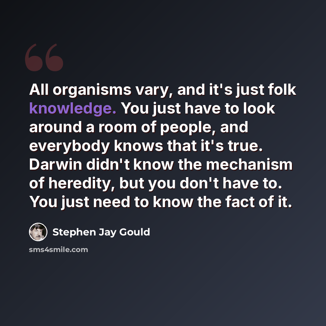 “All organisms vary, and it's just folk knowledge. You just have to look around a room of people, and everybody knows that it's true. Darwin didn't know the mechanism of heredity, but you don't have to. You just need to know the fact of it.” quote by Stephen Jay Gould