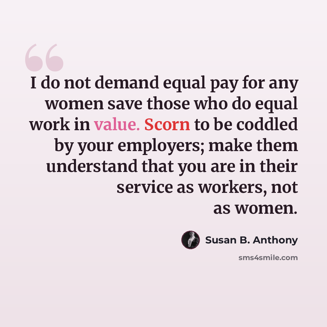 “I do not demand equal pay for any women save those who do equal work in value. Scorn to be coddled by your employers; make them understand that you are in their service as workers, not as women.” quote by Susan B. Anthony