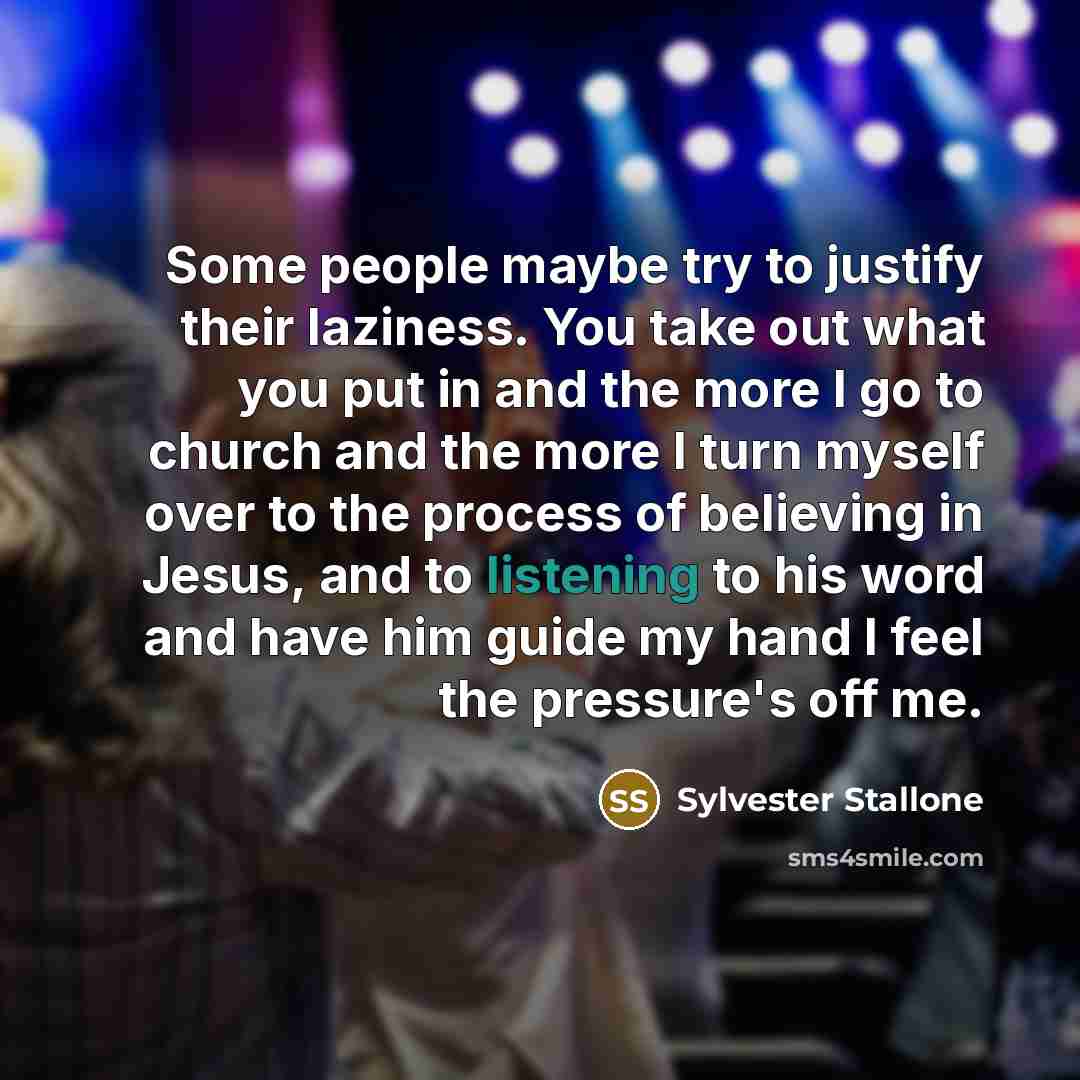 “Some people maybe try to justify their laziness. You take out what you put in and the more I go to church and the more I turn myself over to the process of believing in Jesus, and to listening to his word and have him guide my hand I feel the pressure's off me.” quote by Sylvester Stallone