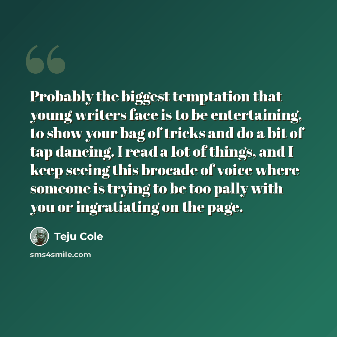 “Probably the biggest temptation that young writers face is to be entertaining, to show your bag of tricks and do a bit of tap dancing. I read a lot of things, and I keep seeing this brocade of voice where someone is trying to be too pally with you or ingratiating on the page.” quote by Teju Cole