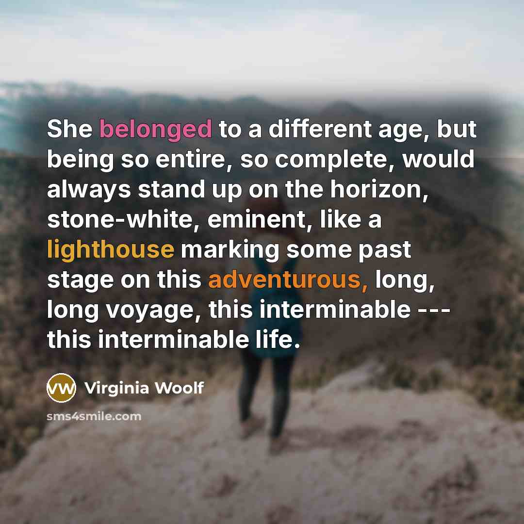 “She belonged to a different age, but being so entire, so complete, would always stand up on the horizon, stone-white, eminent, like a lighthouse marking some past stage on this adventurous, long, long voyage, this interminable --- this interminable life.” quote by Virginia Woolf