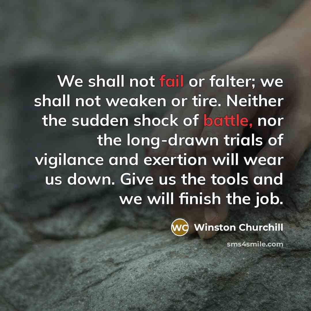 “We shall not fail or falter; we shall not weaken or tire. Neither the sudden shock of battle, nor the long-drawn trials of vigilance and exertion will wear us down. Give us the tools and we will finish the job.” quote by Winston Churchill