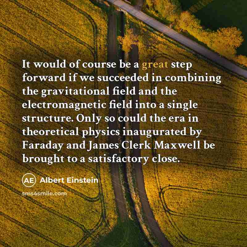 “It would of course be a great step forward if we succeeded in combining the gravitational field and the electromagnetic field into a single structure. Only so could the era in theoretical physics inaugurated by Faraday and James Clerk Maxwell be brought to a satisfactory close.” quote by Albert Einstein