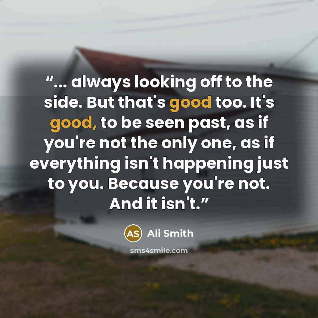 “... always looking off to the side. But that's good too. It's good, to be seen past, as if you're not the only one, as if everything isn't happening just to you. Because you're not. And it isn't.” quote by Ali Smith