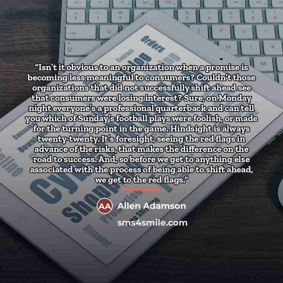 “Isn’t it obvious to an organization when a promise is becoming less meaningful to consumers? Couldn’t those organizations that did not successfully shift ahead see that consumers were losing interest? Sure, on Monday night everyone’s a professional quarterback and can tell you which of Sunday’s…” quote by Allen Adamson