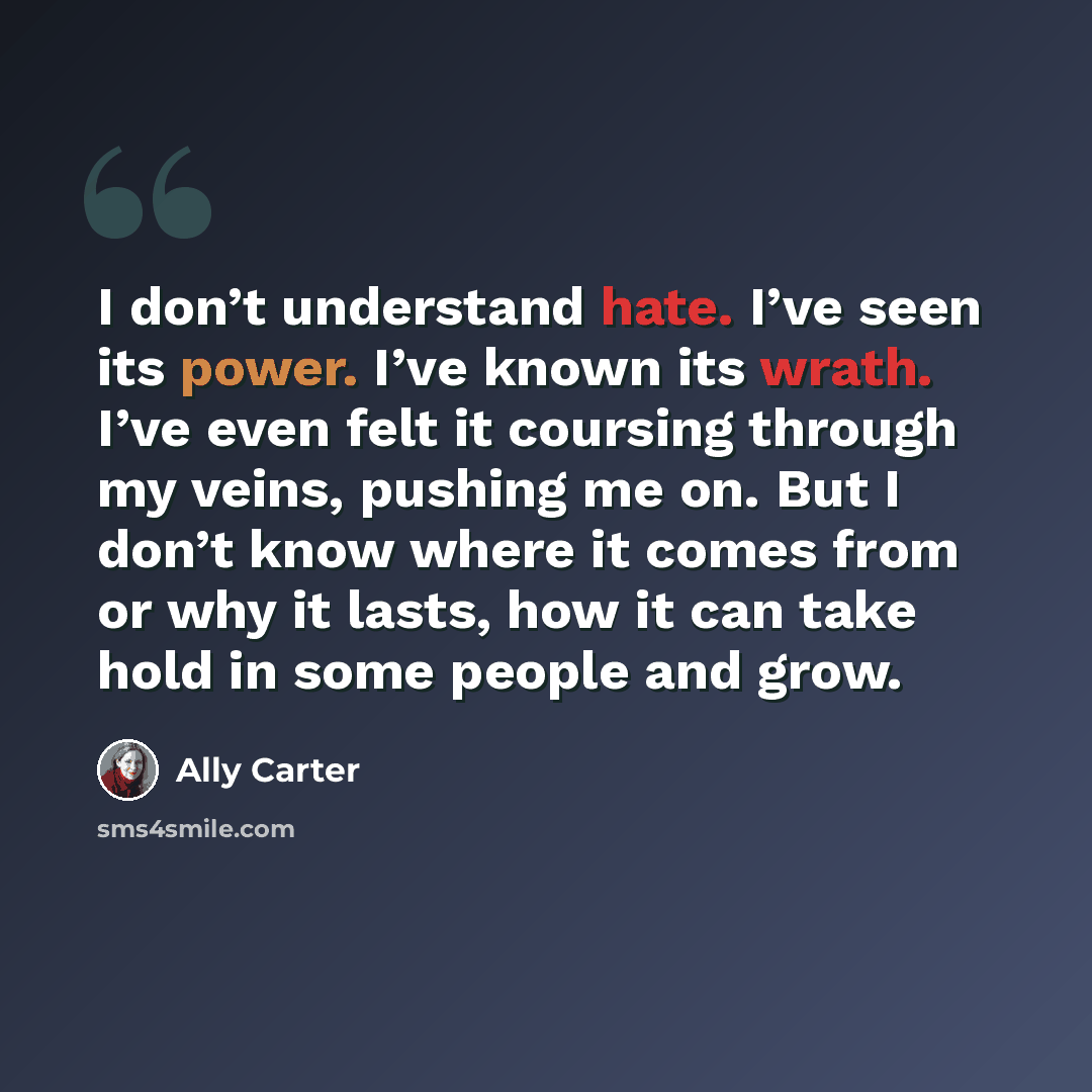 “I don’t understand hate. I’ve seen its power. I’ve known its wrath. I’ve even felt it coursing through my veins, pushing me on. But I don’t know where it comes from or why it lasts, how it can take hold in some people and grow.” quote by Ally Carter