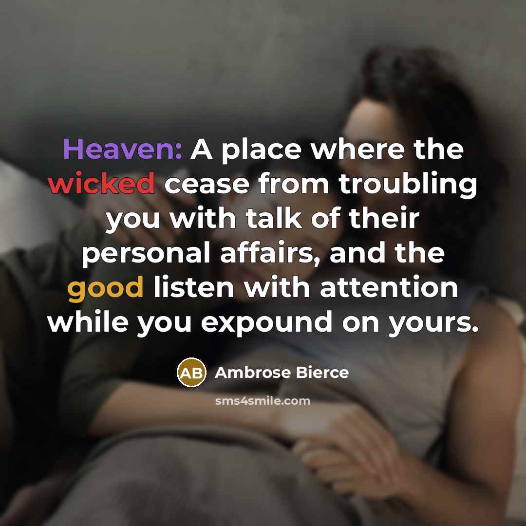 “Heaven: A place where the wicked cease from troubling you with talk of their personal affairs, and the good listen with attention while you expound on yours.” quote by Ambrose Bierce