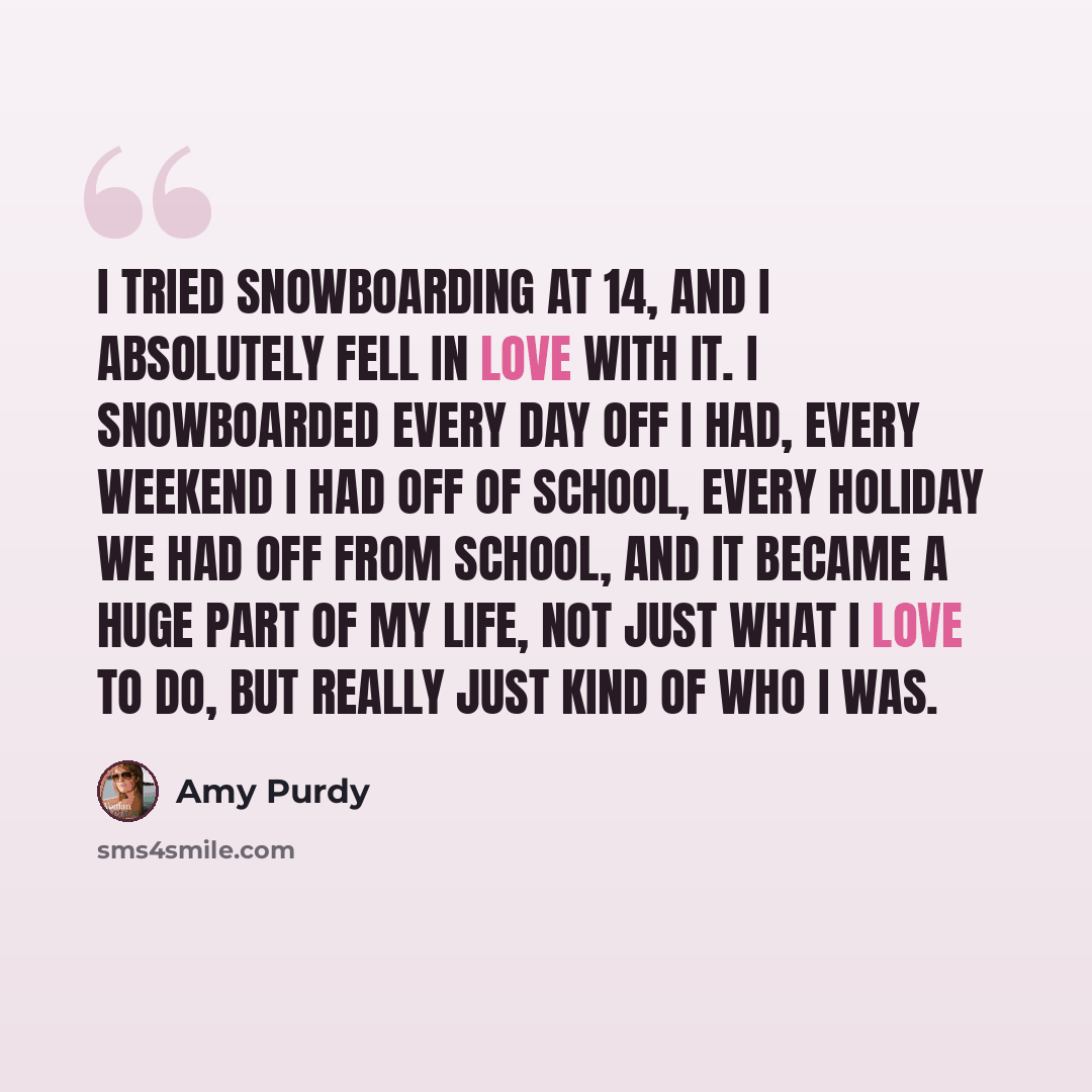 “I tried snowboarding at 14, and I absolutely fell in love with it. I snowboarded every day off I had, every weekend I had off of school, every holiday we had off from school, and it became a huge part of my life, not just what I love to do, but really just kind of who I was.” quote by Amy Purdy