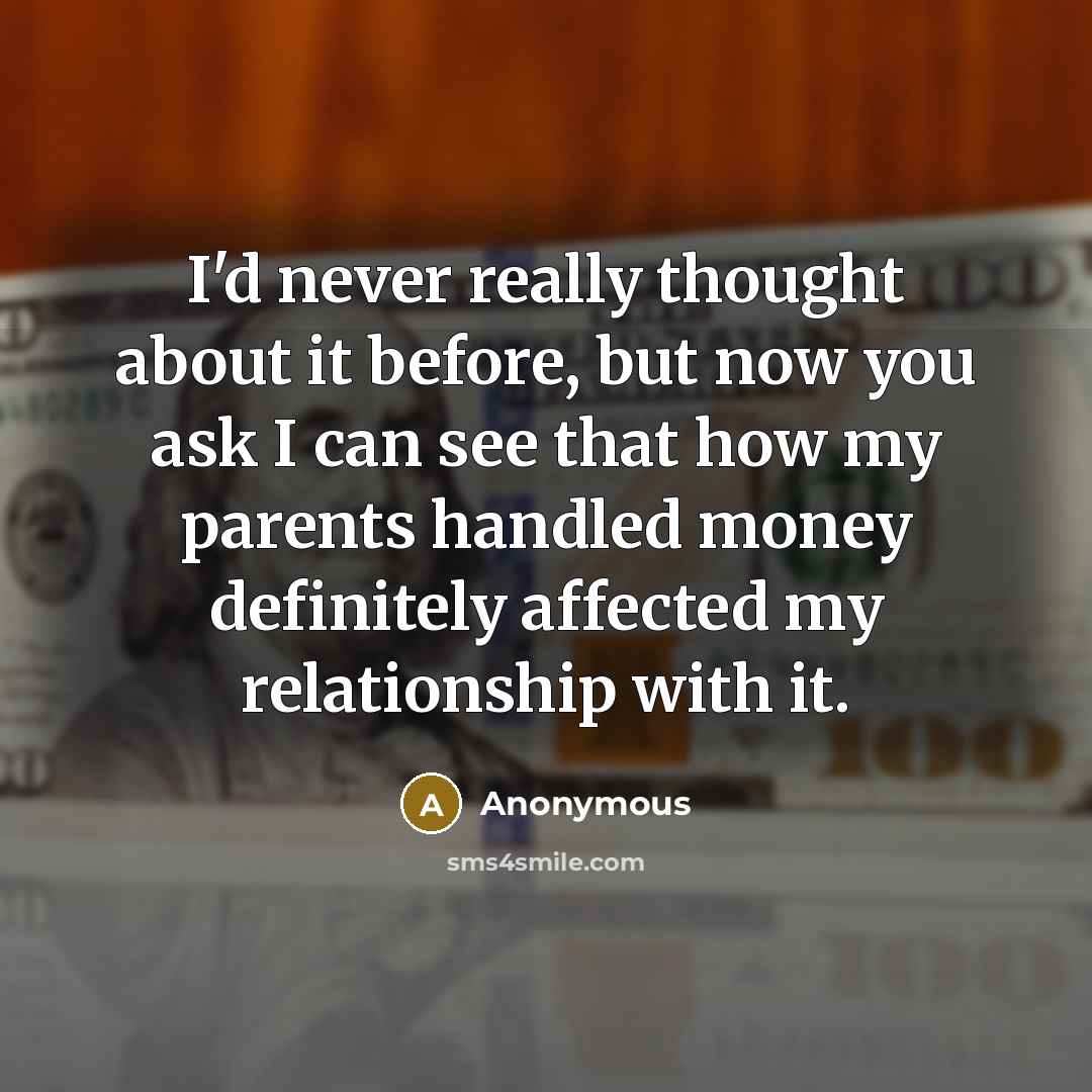 “I'd never really thought about it before, but now you ask I can see that how my parents handled money definitely affected my relationship with it.” quote by Anonymous