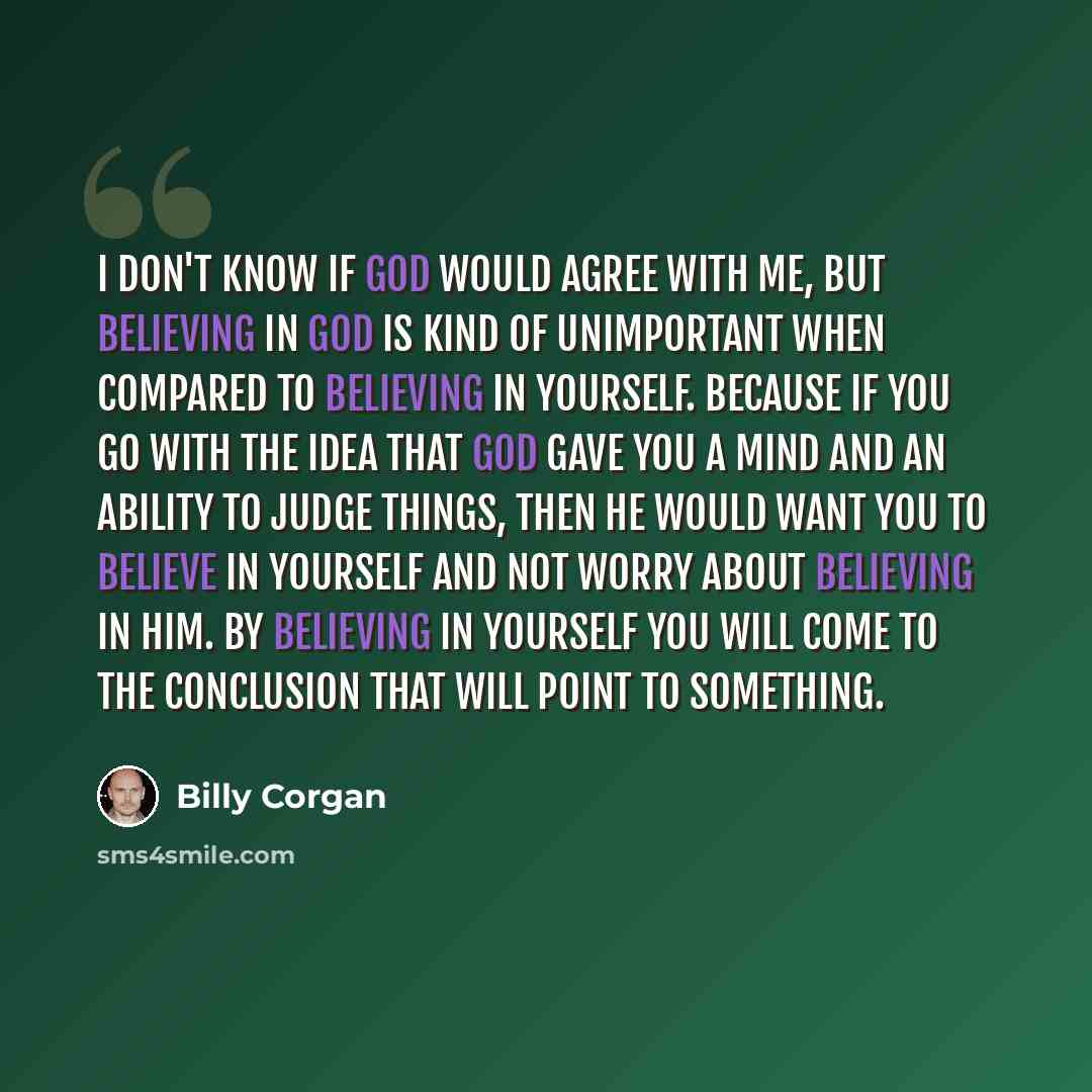 “I don't know if God would agree with me, but believing in God is kind of unimportant when compared to believing in yourself. Because if you go with the idea that God gave you a mind and an ability to judge things, then he would want you to believe in yourself and not worry about believing in him…” quote by Billy Corgan