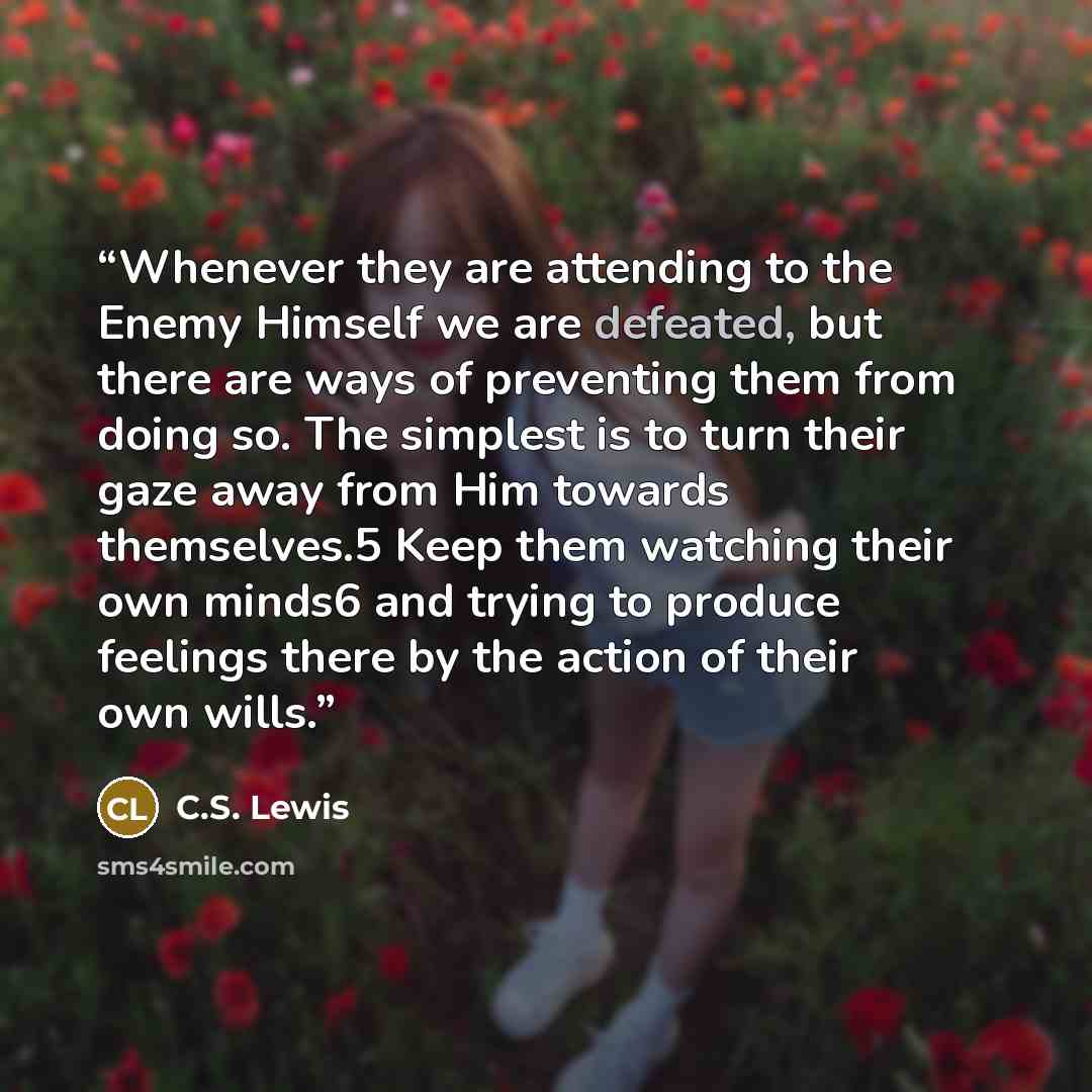“Whenever they are attending to the Enemy Himself we are defeated, but there are ways of preventing them from doing so. The simplest is to turn their gaze away from Him towards themselves.5 Keep them watching their own minds6 and trying to produce feelings there by the action of their own wills.” quote by C.S. Lewis