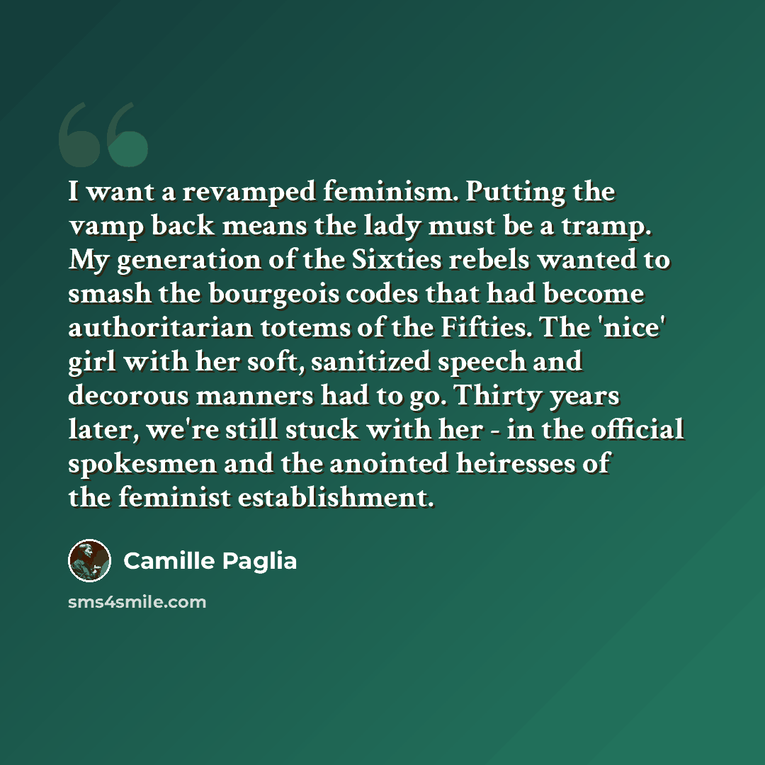 “I want a revamped feminism. Putting the vamp back means the lady must be a tramp. My generation of the Sixties rebels wanted to smash the bourgeois codes that had become authoritarian totems of the Fifties. The 'nice' girl with her soft, sanitized speech and decorous manners had to go. Thirty…” quote by Camille Paglia