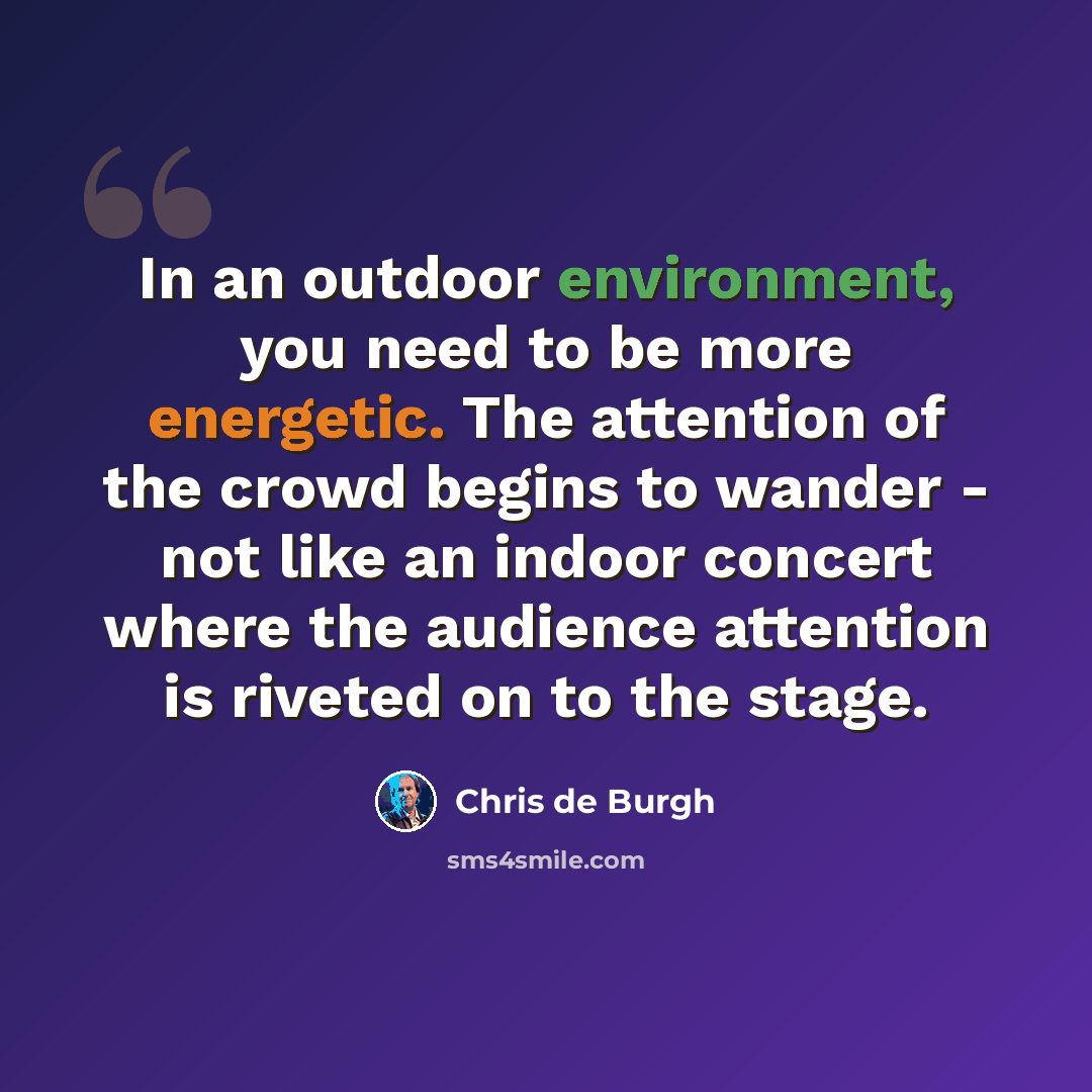 “In an outdoor environment, you need to be more energetic. The attention of the crowd begins to wander - not like an indoor concert where the audience attention is riveted on to the stage.” quote by Chris de Burgh