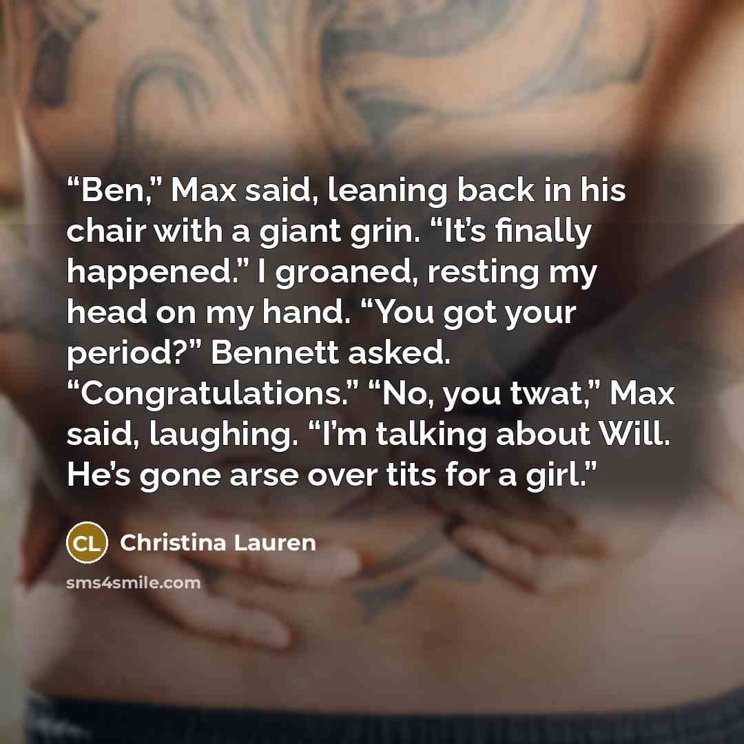“Ben,” Max said, leaning back in his chair with a giant grin. “It’s finally happened.” I groaned, resting my head on my hand. “You got your period?” Bennett asked. “Congratulations.” “No, you twat,” Max said, laughing. “I’m talking about Will. He’s gone arse over tits for a girl.” quote by Christina Lauren