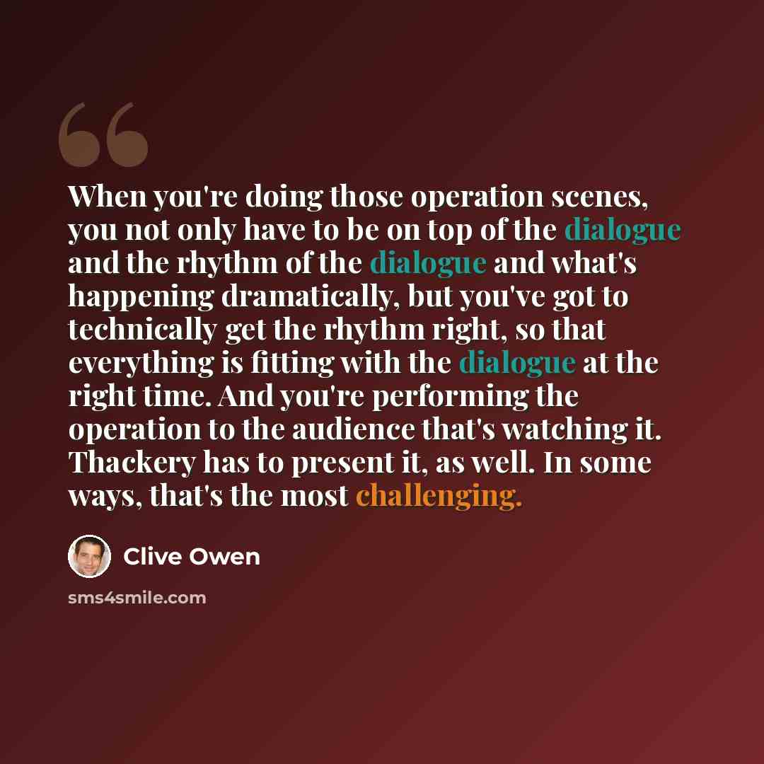 “When you're doing those operation scenes, you not only have to be on top of the dialogue and the rhythm of the dialogue and what's happening dramatically, but you've got to technically get the rhythm right, so that everything is fitting with the dialogue at the right time. And you're performing…” quote by Clive Owen